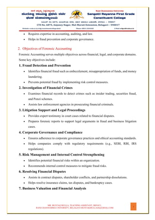 MR. MUSTAQ MULLA, TEACHING ASSISTANT, SRFGCC,
RANI CHANNAMMA UNIVERSITY, BELAGAVI MUSTAKMULLA44@GMAIL.COM
2
• Requires expertise in accounting, auditing, and law.
• Helps in fraud prevention and corporate governance.
2. Objectives of Forensic Accounting
Forensic Accounting serves multiple objectives across financial, legal, and corporate domains.
Some key objectives include:
1. Fraud Detection and Prevention
• Identifies financial fraud such as embezzlement, misappropriation of funds, and money
laundering.
• Prevents potential fraud by implementing risk control measures.
2. Investigation of Financial Crimes
• Examines financial records to detect crimes such as insider trading, securities fraud,
and Ponzi schemes.
• Assists law enforcement agencies in prosecuting financial criminals.
3. Litigation Support and Legal Proceedings
• Provides expert testimony in court cases related to financial disputes.
• Prepares forensic reports to support legal arguments in fraud and business litigation
cases.
4. Corporate Governance and Compliance
• Ensures adherence to corporate governance practices and ethical accounting standards.
• Helps companies comply with regulatory requirements (e.g., SEBI, RBI, IRS
regulations).
5. Risk Management and Internal Control Strengthening
• Identifies potential financial risks within an organization.
• Recommends internal control measures to mitigate fraud risks.
6. Resolving Financial Disputes
• Assists in contract disputes, shareholder conflicts, and partnership dissolutions.
• Helps resolve insurance claims, tax disputes, and bankruptcy cases.
7. Business Valuation and Financial Analysis
 