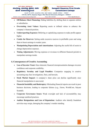 MR. MUSTAQ MULLA, TEACHING ASSISTANT, SRFGCC,
RANI CHANNAMMA UNIVERSITY, BELAGAVI MUSTAKMULLA44@GMAIL.COM
25
• Off-Balance Sheet Financing: Hiding liabilities by shifting them to separate entities
or subsidiaries.
• Overstating Asset Values: Reporting assets at inflated values to enhance the
company’s financial position.
• Underreporting Expenses: Deferring or capitalizing expenses to make profits appear
higher.
• Cookie Jar Reserves: Setting aside excessive reserves in profitable years and using
them to boost earnings in weaker years.
• Manipulating Depreciation and Amortization: Adjusting the useful life of assets to
change depreciation expenses.
• Timing Adjustments: Moving expenses or revenues to different financial periods to
manipulate earnings trends.
4. Consequences of Creative Accounting
• Loss of Investor Trust: Once detected, financial misrepresentation damages investor
confidence and corporate credibility.
• Regulatory Scrutiny and Legal Penalties: Companies engaging in creative
accounting may face investigations, fines, and lawsuits.
• Stock Market Impact: A company’s share price can decline significantly once
financial manipulation is uncovered.
• Financial Instability and Bankruptcy: Misleading financial reports can result in poor
business decisions, leading to corporate failures (e.g., Enron, WorldCom, Satyam
Scandal).
• Corporate Governance Issues: Weak oversight and lack of accountability may
encourage unethical practices.
• Auditor Resignations and Loss of Reputation: Auditors who identify fraudulent
activities may resign, damaging the company’s market standing.
 