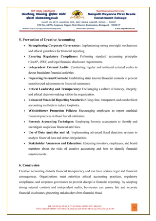 MR. MUSTAQ MULLA, TEACHING ASSISTANT, SRFGCC,
RANI CHANNAMMA UNIVERSITY, BELAGAVI MUSTAKMULLA44@GMAIL.COM
26
5. Prevention of Creative Accounting
• Strengthening Corporate Governance: Implementing strong oversight mechanisms
and ethical guidelines for financial reporting.
• Ensuring Regulatory Compliance: Following standard accounting principles
(GAAP, IFRS) and legal financial disclosure requirements.
• Independent External Audits: Conducting regular and unbiased external audits to
detect fraudulent financial activities.
• Improving Internal Controls: Establishing strict internal financial controls to prevent
unauthorized adjustments to financial statements.
• Ethical Leadership and Transparency: Encouraging a culture of honesty, integrity,
and ethical decision-making within the organization.
• Enhanced Financial Reporting Standards: Using clear, transparent, and standardized
accounting methods to reduce loopholes.
• Whistleblower Protection Policies: Encouraging employees to report unethical
financial practices without fear of retaliation.
• Forensic Accounting Techniques: Employing forensic accountants to identify and
investigate suspicious financial activities.
• Use of Data Analytics and AI: Implementing advanced fraud detection systems to
analyze financial data and detect irregularities.
• Stakeholder Awareness and Education: Educating investors, employees, and board
members about the risks of creative accounting and how to identify financial
misstatements.
6. Conclusion
Creative accounting distorts financial transparency and can have serious legal and financial
consequences. Organizations must prioritize ethical accounting practices, regulatory
compliance, and corporate governance to prevent deceptive financial reporting. By adopting
strong internal controls and independent audits, businesses can ensure fair and accurate
financial disclosures, protecting stakeholders from financial fraud.
 