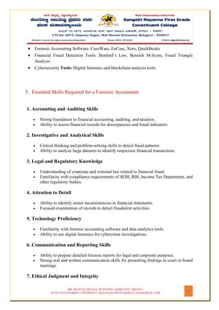 MR. MUSTAQ MULLA, TEACHING ASSISTANT, SRFGCC,
RANI CHANNAMMA UNIVERSITY, BELAGAVI MUSTAKMULLA44@GMAIL.COM
6
• Forensic Accounting Software: CaseWare, EnCase, Xero, QuickBooks
• Financial Fraud Detection Tools: Benford’s Law, Beneish M-Score, Fraud Triangle
Analysis
• Cybersecurity Tools: Digital forensics and blockchain analysis tools
5. Essential Skills Required for a Forensic Accountant
1. Accounting and Auditing Skills
• Strong foundation in financial accounting, auditing, and taxation.
• Ability to assess financial records for discrepancies and fraud indicators.
2. Investigative and Analytical Skills
• Critical thinking and problem-solving skills to detect fraud patterns.
• Ability to analyze large datasets to identify suspicious financial transactions.
3. Legal and Regulatory Knowledge
• Understanding of corporate and criminal law related to financial fraud.
• Familiarity with compliance requirements of SEBI, RBI, Income Tax Department, and
other regulatory bodies.
4. Attention to Detail
• Ability to identify minor inconsistencies in financial statements.
• Focused examination of records to detect fraudulent activities.
5. Technology Proficiency
• Familiarity with forensic accounting software and data analytics tools.
• Ability to use digital forensics for cybercrime investigations.
6. Communication and Reporting Skills
• Ability to prepare detailed forensic reports for legal and corporate purposes.
• Strong oral and written communication skills for presenting findings in court or board
meetings.
7. Ethical Judgment and Integrity
 