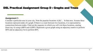 DSL Practical Assignment Group D : Graphs and Trees
12
15/07/2025 PCC-201- COM: Data Structures
Assignment 1:
Consider a particular area in your city. Note the popular locations A,B,C... In that area. Assume these
locations represent nodes of a graph. If there is a route between two locations, it is represented as
connections between nodes. Find out the sequence in which you will visit these locations, starting
from (say A) using (i)BFS and (ii)DFS. Represent a given graph using an adjacency matrix to perform
DFS and an adjacency list to perform BFS.
 