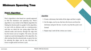 Minimum Spanning Tree
15
15/07/2025 PCC-201- COM: Data Structures
Prim’s Algorithm:
Prim’s algorithm is also based on a greedy approach
to find the minimum cost spanning tree. Prim’s
algorithm is very similar to the Dijkstra algorithm for
finding the shortest path in a graph. In this algorithm,
we start with an arbitrary node as a starting point,
and then we check the out- going edges from the
selected nodes and traverse through the edge that
has the lowest cost (or weights). The terms cost and
weight are used interchangeably in this algorithm. So,
after starting from the selected node, we grow the tree
by selecting the edges, one by one, that have the
lowest weight and do not form a cycle.
Algorithm:
1. Create a dictionary that holds all the edges and their weights
2. Get the edges, one by one, that have the lowest cost from the
dictionary and grow the tree in such a way that the cycle is not
formed
3. Repeat step 2 until all the vertices are visited
 