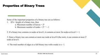 Properties of Binary Trees
23
15/07/2025 PCC-201- COM: Data Structures
Some of the important properties of a binary tree are as follows:
1. If h = height of a binary tree, then
a. Maximum number of leaves = 2h
b. Maximum number of nodes = 2h + 1 - 1
2. If a binary tree contains m nodes at level l, it contains at most 2m nodes at level l + 1.
3. Since a binary tree can contain at most one node at level 0 (the root), it can contain at most 2l
node at level l.
4. The total number of edges in a full binary tree with n node is n - 1.
 
