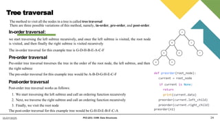 Tree traversal
The method to visit all the nodes in a tree is called tree traversal
There are three possible variations of this method, namely, in-order, pre-order, and post-order.
24
15/07/2025 PCC-201- COM: Data Structures
In-order traversal:
we start traversing the left subtree recursively, and once the left subtree is visited, the root node
is visited, and then finally the right subtree is visited recursively
The in-order traversal for this example tree is G-D-H-B-E-A-C-F
Pre-order traversal
Pre-order tree traversal traverses the tree in the order of the root node, the left subtree, and then
the right subtree
The pre-order traversal for this example tree would be A-B-D-G-H-E-C-F
Post-order traversal
Post-order tree traversal works as follows:
1. We start traversing the left subtree and call an ordering function recursively
2. Next, we traverse the right subtree and call an ordering function recursively
3. Finally, we visit the root node
The post-order traversal for this example tree would be G-H-D-E-B-F-C-A
def preorder(root_node):
current = root_node
if current is None:
return
print(current.data)
preorder(current.left_child)
preorder(current.right_child)
preorder(n1)
 