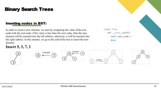 Binary Search Trees
26
15/07/2025 PCC-201- COM: Data Structures
Inserting nodes in BST:
In order to insert a new element, we start by comparing the value of the new
node with the root node: if the value is less than the root value, then the new
element will be inserted into the left subtree; otherwise, it will be inserted into
the right subtree. In this manner, we go to the end of the tree to insert the new
element.
Insert 5, 3, 7, 1
class Tree:
def init (self):
self.root_node =
None
 
