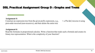 30
15/07/2025 PCC-201- COM: Data Structures
Assignment 4:
Construct an expression tree from the given prefix expression, e.g., +--a*bc/def, traverse it using
post-order traversal (non-recursive), and then delete the entire tree
Assignment 6:
Read the formulas in propositional calculus. Write a function that reads such a formula and creates its
binary tree representation. What is the complexity of your function?
DSL Practical Assignment Group D : Graphs and Trees
 