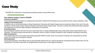 Case Study
34
15/07/2025 PCC-201- COM: Data Structures
ZIP/GZIP file compression using frequency-based encoding. using Huffman tree
How Huffman Coding is Used in ZIP/GZIP:
Frequency Analysis:
The compression process begins by analyzing the input data to determine the frequency of occurrence for each unique character or byte.
Huffman Tree Construction:
A Huffman tree is constructed based on these frequencies. Characters with higher frequencies are positioned closer to the root of the tree,
resulting in shorter binary codes, while less frequent characters receive longer codes. This tree is a binary tree where leaf nodes represent
the characters and internal nodes represent combinations of characters.
Code Generation:
By traversing the Huffman tree from the root to each leaf node, a unique variable-length binary code (prefix code) is generated for each
character. The prefix property ensures that no character's code is a prefix of another character's code, enabling unambiguous decoding.
Data Compression:
The original data is then re-encoded using these generated Huffman codes. Since more frequent characters are represented by shorter
codes, the overall size of the data is reduced.
Decompression:
During decompression, the Huffman tree (or the code table derived from it) is used to decode the compressed binary stream back into the
original data. The prefix codes allow for straightforward reconstruction of the original characters.
 