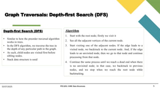 Graph Traversals: Depth-first Search (DFS)
9
15/07/2025 PCC-201- COM: Data Structures
Depth-first Search (DFS)
• Similar to how the preorder traversal algorithm
works in trees.
• In the DFS algorithm, we traverse the tree in
the depth of any particular path in the graph.
• As such, child nodes are visited first before
sibling nodes.
• Stack data structure is used
Algorithm
1. Start with the root node; firstly we visit it
2. See all the adjacent vertices of the current node.
3. Start visiting one of the adjacent nodes. If the edge leads to a
visited node, we backtrack to the current node. And, if the edge
leads to an unvisited node, then we go to that node and continue
processing from that node.
4. Continue the same process until we reach a dead end when there
is no unvisited node; in that case, we backtrack to previous
nodes, and we stop when we reach the root node while
backtracking.
 