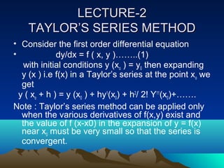 LECTURE-2
    TAYLOR’S SERIES METHOD
• Consider the first order differential equation
•             dy/dx = f ( x, y )……..(1)
    with initial conditions y (xo ) = y0 then expanding
   y (x ) i.e f(x) in a Taylor’s series at the point xo we
   get
  y ( xo + h ) = y (x0 ) + hy1(x0) + h2/ 2! Y11(x0)+…….
Note : Taylor’s series method can be applied only
   when the various derivatives of f(x,y) exist and
   the value of f (x-x0) in the expansion of y = f(x)
   near x0 must be very small so that the series is
   convergent.
 