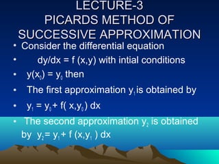 LECTURE-3
       PICARDS METHOD OF
    SUCCESSIVE APPROXIMATION
• Consider the differential equation
•    dy/dx = f (x,y) with intial conditions
• y(x0) = y0 then
•    The first approximation y1 is obtained by
•    y1 = y0 + f( x,y0 ) dx
• The second approximation y2 is obtained
  by y2 = y1 + f (x,y1 ) dx
 
