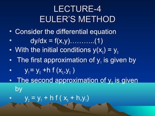 LECTURE-4
          EULER’S METHOD
• Consider the differential equation
•       dy/dx = f(x,y)………..(1)
• With the initial conditions y(x0) = y0
• The first approximation of y1 is given by
•    y1 = y0 +h f (x0,,y0 )
• The second approximation of y2 is given
  by
•    y2 = y1 + h f ( x0 + h,y1)
 