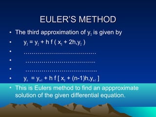 EULER’S METHOD
• The third approximation of y3 is given by
•    y3 = y2 + h f ( x0 + 2h,y2 )
•    ………………………………
•     ……………………………..
•     ……………………………...
•    yn = yn-1 + h f [ x0 + (n-1)h,yn-1 ]
• This is Eulers method to find an appproximate
  solution of the given differential equation.
 