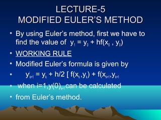 LECTURE-5
   MODIFIED EULER’S METHOD
• By using Euler’s method, first we have to
  find the value of y1 = y0 + hf(x0 , y0)
• WORKING RULE
• Modified Euler’s formula is given by
•   yik+1 = yk + h/2 [ f(xk ,yk) + f(xk+1,yk+1
• when i=1,y(0)k+1 can be calculated
• from Euler’s method.
 