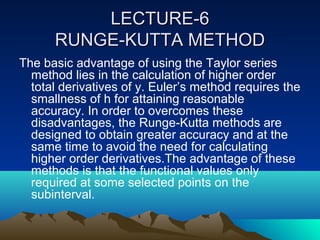 LECTURE-6
      RUNGE-KUTTA METHOD
The basic advantage of using the Taylor series
  method lies in the calculation of higher order
  total derivatives of y. Euler’s method requires the
  smallness of h for attaining reasonable
  accuracy. In order to overcomes these
  disadvantages, the Runge-Kutta methods are
  designed to obtain greater accuracy and at the
  same time to avoid the need for calculating
  higher order derivatives.The advantage of these
  methods is that the functional values only
  required at some selected points on the
  subinterval.
 