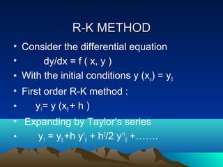 R-K METHOD
• Consider the differential equation
•      dy/dx = f ( x, y )
• With the initial conditions y (xo) = y0
• First order R-K method :
•    y1= y (x0 + h )
• Expanding by Taylor’s series
•   y1 = y0 +h y10 + h2/2 y110 +…….
 