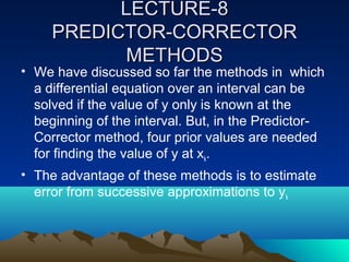 LECTURE-8
     PREDICTOR-CORRECTOR
           METHODS
• We have discussed so far the methods in which
  a differential equation over an interval can be
  solved if the value of y only is known at the
  beginning of the interval. But, in the Predictor-
  Corrector method, four prior values are needed
  for finding the value of y at xk.
• The advantage of these methods is to estimate
  error from successive approximations to yk
 