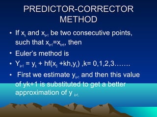 PREDICTOR-CORRECTOR
           METHOD
• If xk and xk+1 be two consecutive points,
  such that xk+1=xk+h, then
• Euler’s method is
• Yk+1 = yk + hf(x0 +kh,yk) ,k= 0,1,2,3…….
• First we estimate yk+1 and then this value
  of yk+1 is substituted to get a better
  approximation of y k+1.
 
