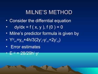 MILNE’S METHOD
• Consider the differntial equation
•     dy/dx = f ( x, y ), f (0 ) = 0
• Milne’s predictor formula is given by
• Y(p)n+1=yn-3+4h/3(2y1n-y1n-1+2y1n-2)
• Error estimates
• E (p) = 28/29h5 yv
 