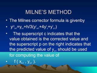 MILNE’S METHOD
• The Milnes corrector formula is givenby
• y(c)n+1=yn-1+h/3(y1n+1+4y1n+y1n-1)
•   The superscript c indicates that the
  value obtained is the corrected value and
  the superscript p on the right indicates that
  the predicted value of yn+1 should be used
  for computing the value of
•    f ( xn+1 , yn+1 ).
 