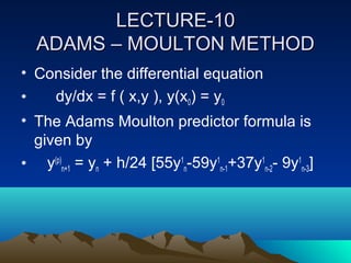 LECTURE-10
  ADAMS – MOULTON METHOD
• Consider the differential equation
•   dy/dx = f ( x,y ), y(x0) = y0
• The Adams Moulton predictor formula is
  given by
• y(p)n+1 = yn + h/24 [55y1n-59y1n-1+37y1n-2- 9y1n-3]
 