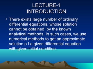 LECTURE-1
           INTRODUCTION
• There exists large number of ordinary
  differential equations, whose solution
  cannot be obtained by the known
  analytical methods. In such cases, we use
  numerical methods to get an approximate
  solution o f a given differential equation
  with given initial condition.
 