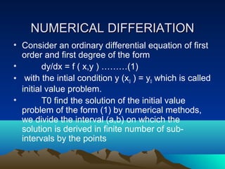 NUMERICAL DIFFERIATION
• Consider an ordinary differential equation of first
  order and first degree of the form
•        dy/dx = f ( x,y ) ………(1)
• with the intial condition y (x0 ) = y0 which is called
  initial value problem.
•        T0 find the solution of the initial value
  problem of the form (1) by numerical methods,
  we divide the interval (a,b) on whcich the
  solution is derived in finite number of sub-
  intervals by the points
 