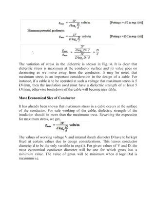 The variation of stress in the dielectric is shown in Fig.14. It is clear that
dielectric stress is maximum at the conductor surface and its value goes on
decreasing as we move away from the conductor. It may be noted that
maximum stress is an important consideration in the design of a cable. For
instance, if a cable is to be operated at such a voltage that maximum stress is 5
kV/mm, then the insulation used must have a dielectric strength of at least 5
kV/mm, otherwise breakdown of the cable will become inevitable.
Most Economical Size of Conductor
It has already been shown that maximum stress in a cable occurs at the surface
of the conductor. For safe working of the cable, dielectric strength of the
insulation should be more than the maximums tress. Rewriting the expression
for maximum stress, we get,
The values of working voltage V and internal sheath diameter D have to be kept
fixed at certain values due to design considerations. This leaves conductor
diameter d to be the only variable in exp.(i). For given values of V and D, the
most economical conductor diameter will be one for which gmax has a
minimum value. The value of gmax will be minimum when d loge D/d is
maximum i.e.
 