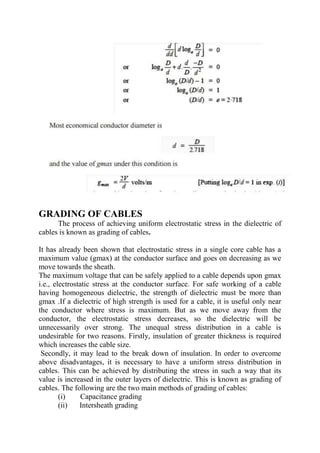 GRADING OF CABLES
The process of achieving uniform electrostatic stress in the dielectric of
cables is known as grading of cables.
It has already been shown that electrostatic stress in a single core cable has a
maximum value (gmax) at the conductor surface and goes on decreasing as we
move towards the sheath.
The maximum voltage that can be safely applied to a cable depends upon gmax
i.e., electrostatic stress at the conductor surface. For safe working of a cable
having homogeneous dielectric, the strength of dielectric must be more than
gmax .If a dielectric of high strength is used for a cable, it is useful only near
the conductor where stress is maximum. But as we move away from the
conductor, the electrostatic stress decreases, so the dielectric will be
unnecessarily over strong. The unequal stress distribution in a cable is
undesirable for two reasons. Firstly, insulation of greater thickness is required
which increases the cable size.
Secondly, it may lead to the break down of insulation. In order to overcome
above disadvantages, it is necessary to have a uniform stress distribution in
cables. This can be achieved by distributing the stress in such a way that its
value is increased in the outer layers of dielectric. This is known as grading of
cables. The following are the two main methods of grading of cables:
(i) Capacitance grading
(ii) Intersheath grading
 
