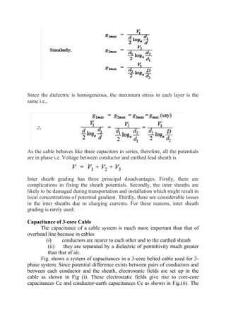 Since the dielectric is homogeneous, the maximum stress in each layer is the
same i.e.,
As the cable behaves like three capacitors in series, therefore, all the potentials
are in phase i.e. Voltage between conductor and earthed lead sheath is
Inter sheath grading has three principal disadvantages. Firstly, there are
complications in fixing the sheath potentials. Secondly, the inter sheaths are
likely to be damaged during transportation and installation which might result in
local concentrations of potential gradient. Thirdly, there are considerable losses
in the inter sheaths due to charging currents. For these reasons, inter sheath
grading is rarely used.
Capacitance of 3-core Cable
The capacitance of a cable system is much more important than that of
overhead line because in cables
(i) conductors are nearer to each other and to the earthed sheath
(ii) they are separated by a dielectric of permittivity much greater
than that of air.
Fig. shows a system of capacitances in a 3-core belted cable used for 3-
phase system. Since potential difference exists between pairs of conductors and
between each conductor and the sheath, electrostatic fields are set up in the
cable as shown in Fig (i). These electrostatic fields give rise to core-core
capacitances Cc and conductor-earth capacitances Ce as shown in Fig.(ii). The
 