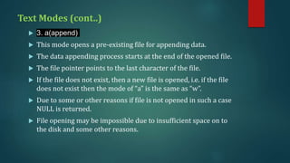 Text Modes (cont..)
 3. a(append)
 This mode opens a pre-existing file for appending data.
 The data appending process starts at the end of the opened file.
 The file pointer points to the last character of the file.
 If the file does not exist, then a new file is opened, i.e. if the file
does not exist then the mode of “a” is the same as “w”.
 Due to some or other reasons if file is not opened in such a case
NULL is returned.
 File opening may be impossible due to insufficient space on to
the disk and some other reasons.
 