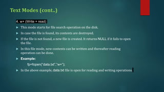 Text Modes (cont..)
4. w+ (Write + read)
 This mode starts for file search operation on the disk.
 In case the file is found, its contents are destroyed.
 If the file is not found, a new file is created. It returns NULL if it fails to open
the file.
 In this file mode, new contents can be written and thereafter reading
operation can be done.
 Example:
fp=fopen(“data.txt”,“w+”);
 In the above example, data.txt file is open for reading and writing operations.
 