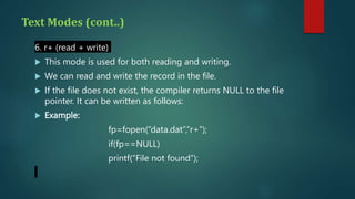 Text Modes (cont..)
6. r+ (read + write)
 This mode is used for both reading and writing.
 We can read and write the record in the file.
 If the file does not exist, the compiler returns NULL to the file
pointer. It can be written as follows:
 Example:
fp=fopen(“data.dat”,“r+”);
if(fp==NULL)
printf(“File not found”);
 