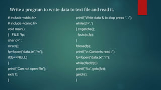 Write a program to write data to text file and read it.
# include <stdio.h>
# include <conio.h>
void main()
{ FILE *fp;
char c=‘ ’;
clrscr();
fp=fopen(“data.txt”,“w”);
if(fp==NULL)
{
printf(“Can not open file”);
exit(1);
}
printf(“Write data & to stop press ‘.’ :”);
while(c!=‘.’)
{ c=getche();
fputc(c,fp);
}
fclose(fp);
printf(“n Contents read :”);
fp=fopen(“data.txt”,”r”);
while(!feof(fp))
printf(“%c”,getc(fp));
getch();
}
 