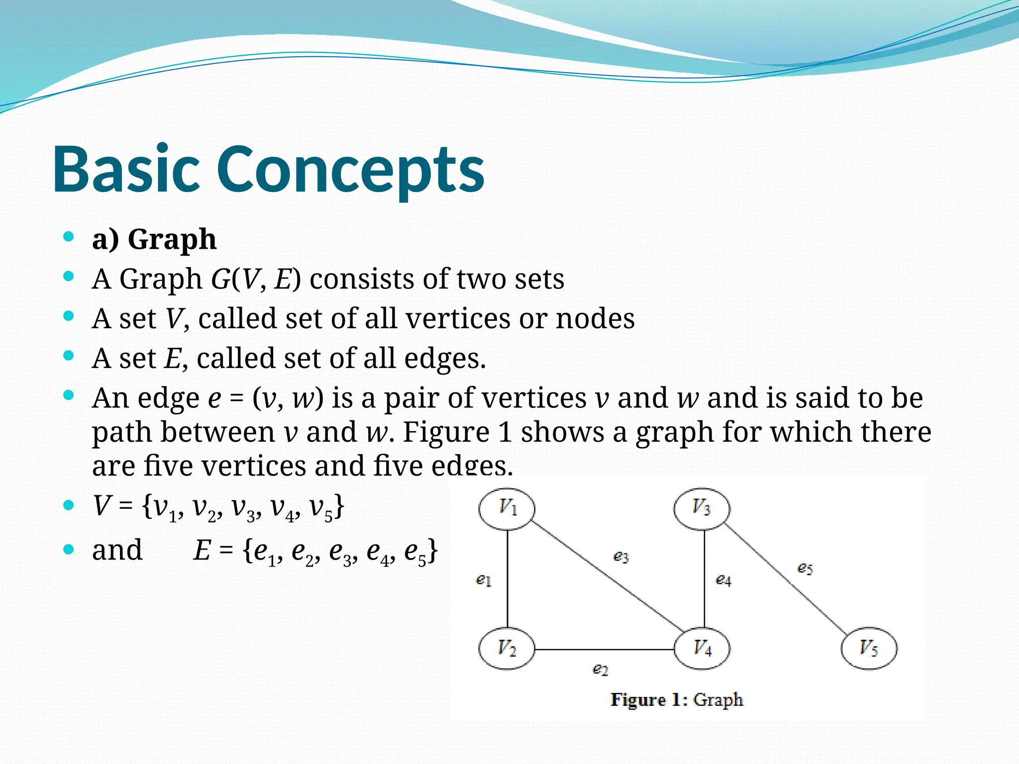 Basic Concepts
 a) Graph
 A Graph G(V, E) consists of two sets
 A set V, called set of all vertices or nodes
 A set E, called set of all edges.
 An edge e = (v, w) is a pair of vertices v and w and is said to be
path between v and w. Figure 1 shows a graph for which there
are five vertices and five edges.
 V = {v1, v2, v3, v4, v5}
 and E = {e1, e2, e3, e4, e5}
 