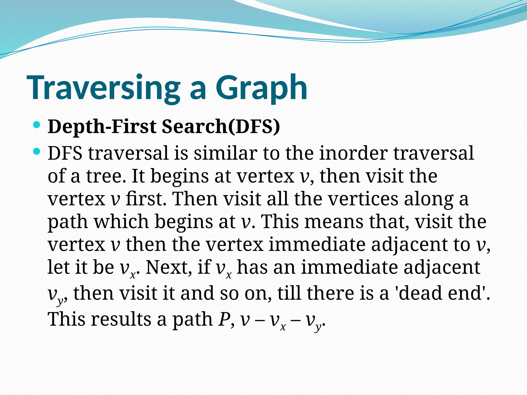 Traversing a Graph
 Depth-First Search(DFS)
 DFS traversal is similar to the inorder traversal
of a tree. It begins at vertex v, then visit the
vertex v first. Then visit all the vertices along a
path which begins at v. This means that, visit the
vertex v then the vertex immediate adjacent to v,
let it be vx. Next, if vx has an immediate adjacent
vy, then visit it and so on, till there is a 'dead end'.
This results a path P, v – vx – vy.
 