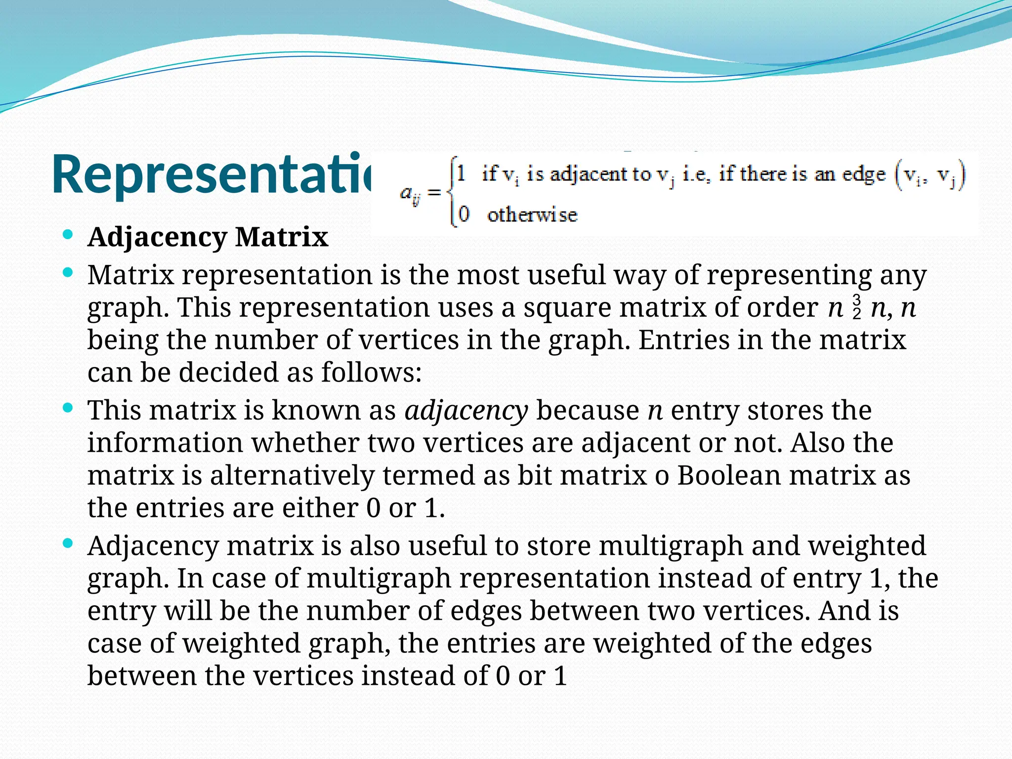 Representation of Graphs in Memory
 Adjacency Matrix
 Matrix representation is the most useful way of representing any
graph. This representation uses a square matrix of order n  n, n
being the number of vertices in the graph. Entries in the matrix
can be decided as follows:
 This matrix is known as adjacency because n entry stores the
information whether two vertices are adjacent or not. Also the
matrix is alternatively termed as bit matrix o Boolean matrix as
the entries are either 0 or 1.
 Adjacency matrix is also useful to store multigraph and weighted
graph. In case of multigraph representation instead of entry 1, the
entry will be the number of edges between two vertices. And is
case of weighted graph, the entries are weighted of the edges
between the vertices instead of 0 or 1
 