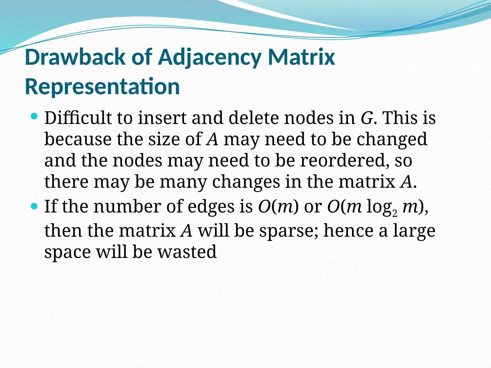 Drawback of Adjacency Matrix
Representation
 Difficult to insert and delete nodes in G. This is
because the size of A may need to be changed
and the nodes may need to be reordered, so
there may be many changes in the matrix A.
 If the number of edges is O(m) or O(m log2 m),
then the matrix A will be sparse; hence a large
space will be wasted
 