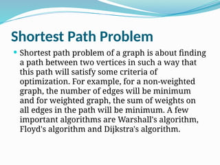 Shortest Path Problem
 Shortest path problem of a graph is about finding
a path between two vertices in such a way that
this path will satisfy some criteria of
optimization. For example, for a non-weighted
graph, the number of edges will be minimum
and for weighted graph, the sum of weights on
all edges in the path will be minimum. A few
important algorithms are Warshall's algorithm,
Floyd's algorithm and Dijkstra's algorithm.
 