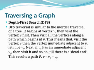 Traversing a Graph
 Depth-First Search(DFS)
 DFS traversal is similar to the inorder traversal
of a tree. It begins at vertex v, then visit the
vertex v first. Then visit all the vertices along a
path which begins at v. This means that, visit the
vertex v then the vertex immediate adjacent to v,
let it be vx. Next, if vx has an immediate adjacent
vy, then visit it and so on, till there is a 'dead end'.
This results a path P, v – vx – vy.
 