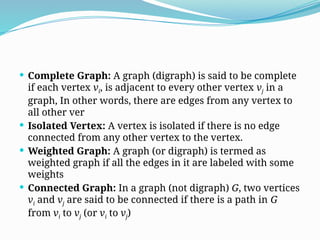  Complete Graph: A graph (digraph) is said to be complete
if each vertex vi, is adjacent to every other vertex vj in a
graph, In other words, there are edges from any vertex to
all other ver
 Isolated Vertex: A vertex is isolated if there is no edge
connected from any other vertex to the vertex.
 Weighted Graph: A graph (or digraph) is termed as
weighted graph if all the edges in it are labeled with some
weights
 Connected Graph: In a graph (not digraph) G, two vertices
vi and vj are said to be connected if there is a path in G
from vi to vj (or vi to vj)
 
