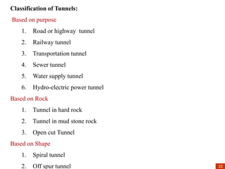 22
22
Classification of Tunnels:
Based on purpose
1. Road or highway tunnel
2. Railway tunnel
3. Transportation tunnel
4. Sewer tunnel
5. Water supply tunnel
6. Hydro-electric power tunnel
Based on Rock
1. Tunnel in hard rock
2. Tunnel in mud stone rock
3. Open cut Tunnel
Based on Shape
1. Spiral tunnel
2. Off spur tunnel
 