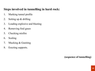 23
23
Steps involved in tunnelling in hard rock:
1. Marking tunnel profile
2. Setting up & drilling
3. Loading explosive and blasting
4. Removing foul gases
5. Checking misfire
6. Scaling
7. Mucking & Guniting
8. Erecting supports.
(sequence of tunnelling)
 