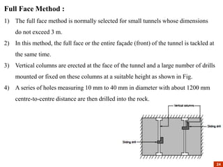 Full Face Method :
1) The full face method is normally selected for small tunnels whose dimensions
do not exceed 3 m.
2) In this method, the full face or the entire façade (front) of the tunnel is tackled at
the same time.
3) Vertical columns are erected at the face of the tunnel and a large number of drills
mounted or fixed on these columns at a suitable height as shown in Fig.
4) A series of holes measuring 10 mm to 40 mm in diameter with about 1200 mm
centre-to-centre distance are then drilled into the rock.
24
24
 