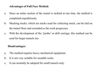 Advantages of Full Face Method:
a. Since an entire section of the tunnel is tackled at one time, the method is
completed expeditiously.
b. Mucking tracks, which are tracks used for collecting muck, can be laid on
the tunnel floor and extended as the work progresses.
c. With the development of the ‘jumbo’ or drill carriage, this method can be
used for larger tunnels too.
Disadvantages:
a. The method requires heavy mechanical equipment.
b. It is not very suitable for unstable rocks.
c. It can normally be adopted for small tunnels only.
25
 