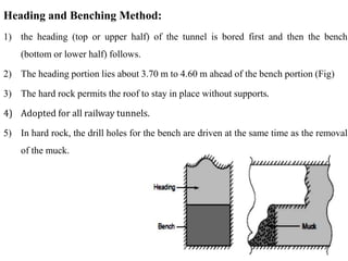 26
26
Heading and Benching Method:
1) the heading (top or upper half) of the tunnel is bored first and then the bench
(bottom or lower half) follows.
2) The heading portion lies about 3.70 m to 4.60 m ahead of the bench portion (Fig)
3) The hard rock permits the roof to stay in place without supports.
4) Adopted for all railway tunnels.
5) In hard rock, the drill holes for the bench are driven at the same time as the removal
of the muck.
 