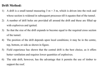 27
Drift Method:
1) A drift is a small tunnel measuring 3 m × 3 m, which is driven into the rock and
whose section is widened in subsequent processes till it equates that of the tunnel.
2) A number of drill holes are provided all around the drift and these are filled up
with explosives and ignited.
3) So that the size of the drift expands to become equal to the required cross section
of the tunnel.
4) The position of the drift depends upon local conditions; it may be in the centre,
top, bottom, or side as shown in figure.
5) Field experience has shown that the central drift is the best choice, as it offers
better ventilation and requires lower quantities of explosives.
6) The side drift, however, has the advantage that it permits the use of timber to
support the roof.
 
