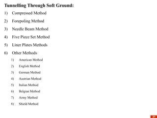 31
31
Tunnelling Through Soft Ground:
1) Compressed Method
2) Forepoling Method
3) Needle Beam Method
4) Five Piece Set Method
5) Liner Plates Methods
6) Other Methods
1) American Method
2) English Method
3) German Method
4) Austrian Method
5) Italian Method
6) Belgian Method
7) Army Method
8) Shield Method
 