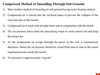 32
32
Compressed Method of Tunnelling Through Soft Ground:
1) Most modern method of tunneling in soft ground having water bearing stratum.
2) Compressed air is forced into the enclosed space to prevent the collapse of the
roof and sides of the tunnel.
3) Compressed air is used with air tight locks and in conjunction with the shield.
4) The air pressure forces back the percolating water or water mixed soil and keep
the tunnel dry.
5) As the compressed air escape through the pores of the soil, it continuously
decreases. Hence the air pressure should be varied from time to time to the actual
required pressure inside the tunnel.
6) Air pressure is approximately 1 kg/cm2.
 