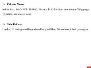 33
33
1) Calcutta Metro:
India’s first, Asia’s Fifth, 1984-95, distance 16.45 km from dum dum to Tollygunge,
15 stations are underground.
1) Tube Railway:
London, 10 underground lines of total length 408km, 248 stations, 8 lakh passengers.
 