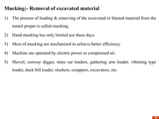 34
34
Mucking:- Removal of excavated material
1) The process of loading & removing of the excavated or blasted material from the
tunnel proper is called mucking.
2) Hand mucking has only limited use these days.
3) Most of mucking are mechanized to achieve better efficiency.
4) Machine are operated by electric power or compressed air.
5) Shovel, conway digger, mine car loaders, gathering arm loader, vibrating type
loader, duck bill loader, slushers, scrappers, excavators, etc.
 